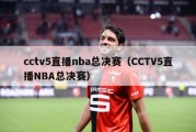 cctv5直播nba总决赛（CCTV5直播NBA总决赛）