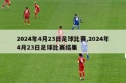 2024年4月23日足球比赛,2024年4月23日足球比赛结果