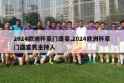 2024欧洲杯豪门盛宴,2024欧洲杯豪门盛宴男主持人