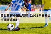 男篮世界杯中国队赛程（2023年男篮世界杯中国队赛程）