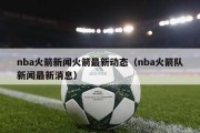 nba火箭新闻火箭最新动态（nba火箭队新闻最新消息）