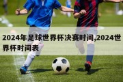 2024年足球世界杯决赛时间,2024世界杯时间表