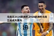 乌克兰2024欧洲杯,2020欧洲杯乌克兰将成大黑马