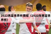 2022男篮世界杯赛程（2022年男篮世界杯）