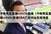 今晚男篮直播cctv5+直播（今晚男篮直播cctv5+直播CBA广东对山东现场直播）