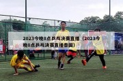 2023今晚8点乒乓决赛直播（2023今晚8点乒乓决赛直播泰国）