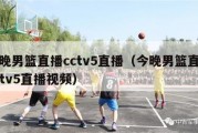 今晚男篮直播cctv5直播（今晚男篮直播cctv5直播视频）