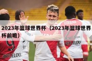 2023年篮球世界杯（2023年篮球世界杯前瞻）