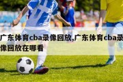 广东体育cba录像回放,广东体育cba录像回放在哪看