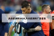 大众欧洲杯2024,大众欧洲杯广告音乐