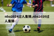 nba2024过人集锦,nba2020过人集锦