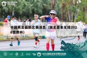 中国男足最新比赛消息（国足基本无缘2026世界杯）