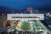 中央5体育直播,中央5体育直播篮球cba