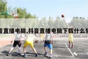 抖音直播电脑,抖音直播电脑下载什么软件