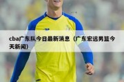 cba广东队今日最新消息（广东宏远男篮今天新闻）