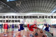 抖音可以发足球比赛的视频吗,抖音可以发足球比赛的视频吗