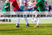 2024欧洲杯英格兰威尔士,欧洲杯2020威尔士