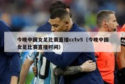 今晚中国女足比赛直播cctv5（今晚中国女足比赛直播时间）