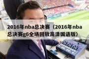 2016年nba总决赛（2016年nba总决赛g6全场回放高清国语版）