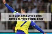 2024-2024赛季cba广东东莞银行季后赛录像,广东东莞银行队季后赛