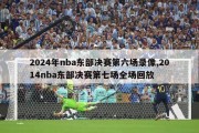 2024年nba东部决赛第六场录像,2014nba东部决赛第七场全场回放