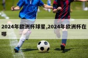 2024年欧洲杯球星,2024年欧洲杯在哪