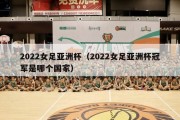 2022女足亚洲杯（2022女足亚洲杯冠军是哪个国家）