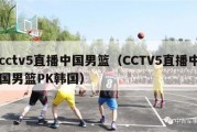 cctv5直播中国男篮（CCTV5直播中国男篮PK韩国）