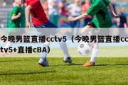 今晚男篮直播cctv5（今晚男篮直播cctv5+直播cBA）