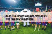 2024年足球梯队试训最新视频,2024年足球梯队试训最新视频