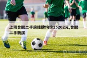 上周合肥二手房挂牌均价15202元,合肥二手新房