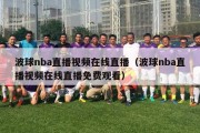 波球nba直播视频在线直播（波球nba直播视频在线直播免费观看）