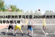 2024欧洲杯罗马尼亚,2020欧洲杯罗马举办哪几场