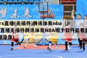 jrs直播(无插件)腾讯体育nba（jrs直播无插件腾讯体育NBA哪个软件能看篮球录像）