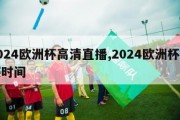 2024欧洲杯高清直播,2024欧洲杯开赛时间