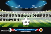 中国男篮正在直播cctv5（中国男篮正在直播cctv5直播）