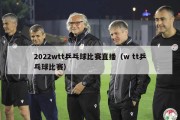 2022wtt乒乓球比赛直播（w tt乒乓球比赛）